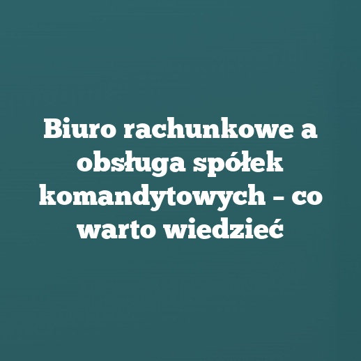 Biuro rachunkowe a obsługa spółek komandytowych – co warto wiedzieć