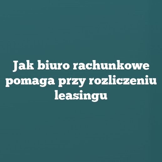 Jak biuro rachunkowe pomaga przy rozliczeniu leasingu