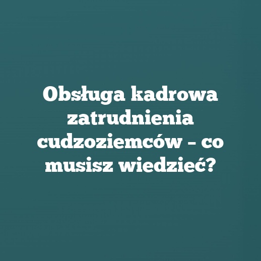 Obsługa kadrowa zatrudnienia cudzoziemców – co musisz wiedzieć?