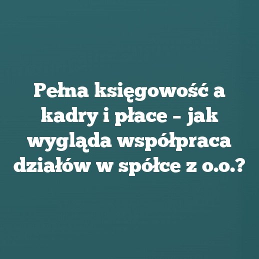 Pełna księgowość a kadry i płace – jak wygląda współpraca działów w spółce z o.o.?