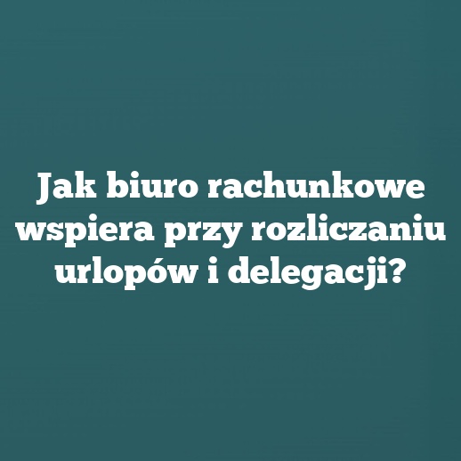 Jak biuro rachunkowe wspiera przy rozliczaniu urlopów i delegacji?