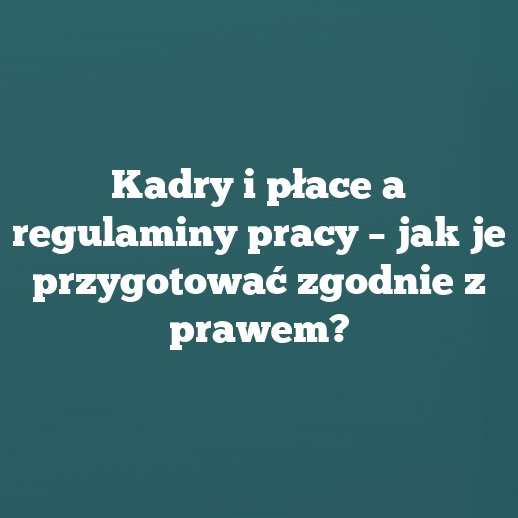 Kadry i płace a regulaminy pracy – jak je przygotować zgodnie z prawem?