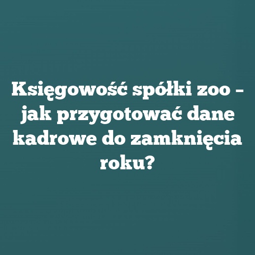 Księgowość spółki zoo – jak przygotować dane kadrowe do zamknięcia roku?