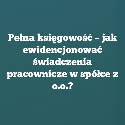 Pełna księgowość – jak ewidencjonować świadczenia pracownicze w spółce z o.o.?