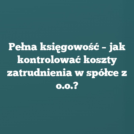 Pełna księgowość – jak kontrolować koszty zatrudnienia w spółce z o.o.?
