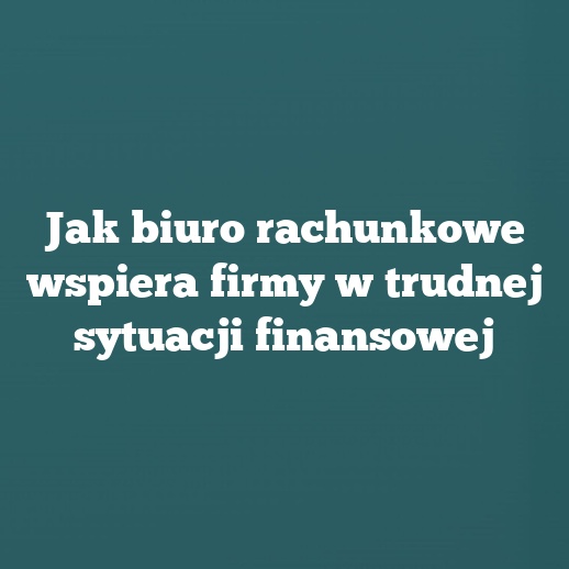 Jak biuro rachunkowe wspiera firmy w trudnej sytuacji finansowej