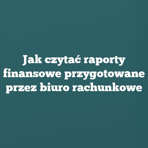 Jak czytać raporty finansowe przygotowane przez biuro rachunkowe