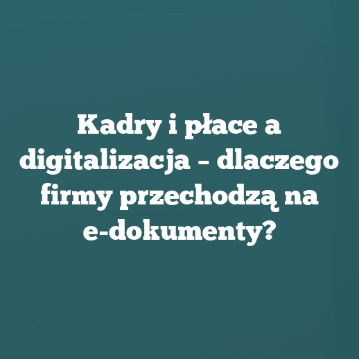 Kadry i płace a digitalizacja – dlaczego firmy przechodzą na e-dokumenty?