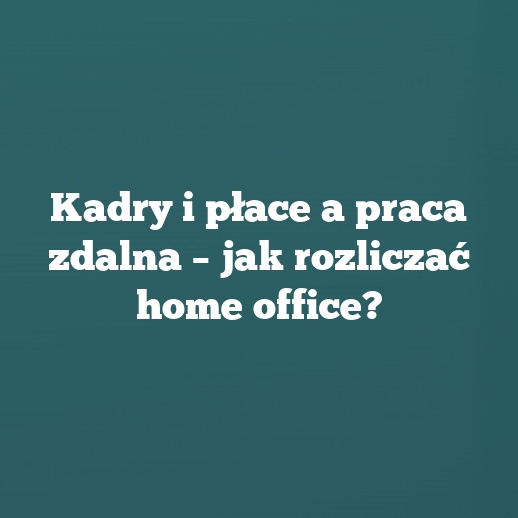 Kadry i płace a praca zdalna – jak rozliczać home office?