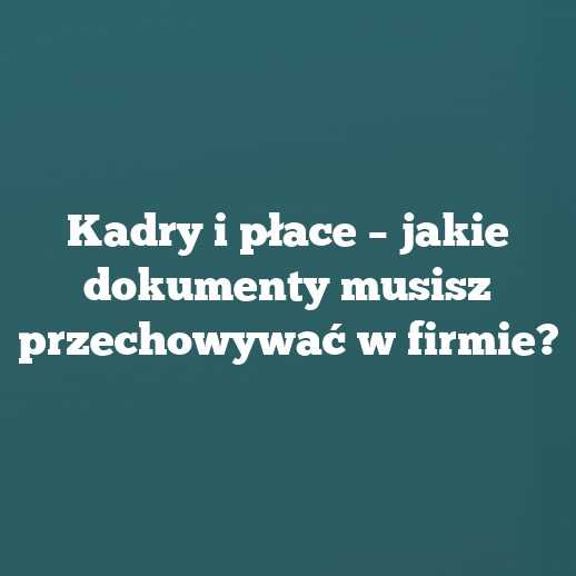 Kadry i płace – jakie dokumenty musisz przechowywać w firmie?