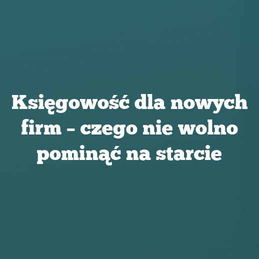 Księgowość dla nowych firm – czego nie wolno pominąć na starcie