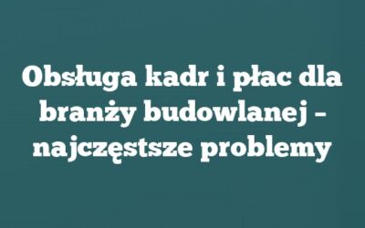 Obsługa kadr i płac dla branży budowlanej – najczęstsze problemy