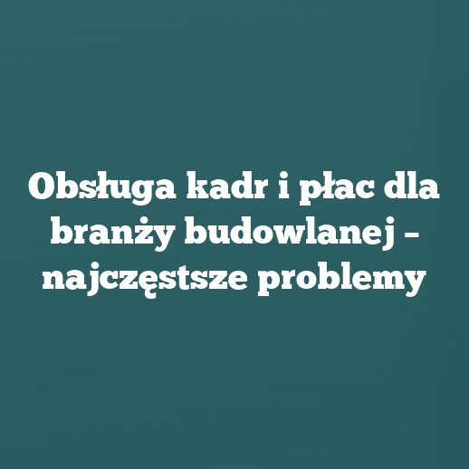 Obsługa kadr i płac dla branży budowlanej – najczęstsze problemy