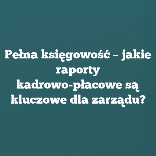 Pełna księgowość – jakie raporty kadrowo-płacowe są kluczowe dla zarządu?
