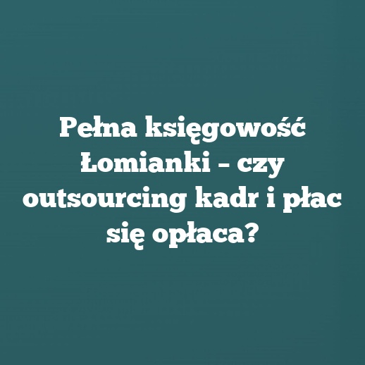 Pełna księgowość Łomianki – czy outsourcing kadr i płac się opłaca?
