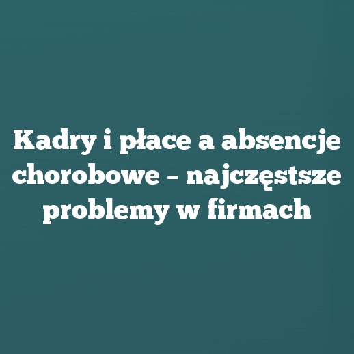 Kadry i płace a absencje chorobowe – najczęstsze problemy w firmach