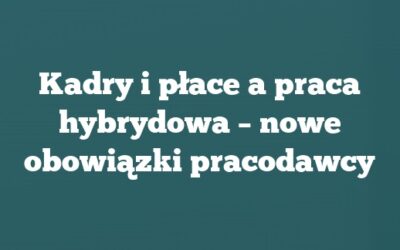 Kadry i płace a praca hybrydowa – nowe obowiązki pracodawcy