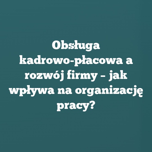 Obsługa kadrowo-płacowa a rozwój firmy – jak wpływa na organizację pracy?