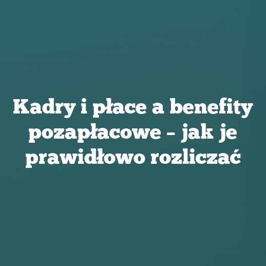 Kadry i płace a benefity pozapłacowe – jak je prawidłowo rozliczać
