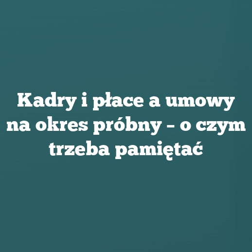 Kadry i płace a umowy na okres próbny – o czym trzeba pamiętać