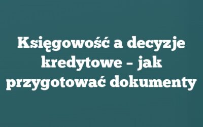 Księgowość a decyzje kredytowe – jak przygotować dokumenty