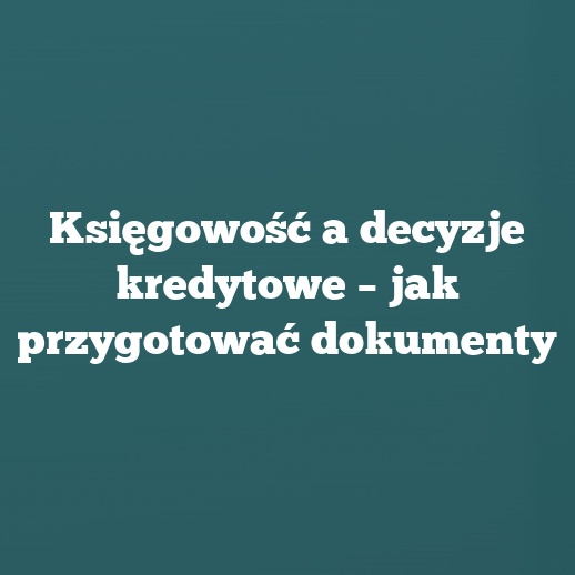 Księgowość a decyzje kredytowe – jak przygotować dokumenty