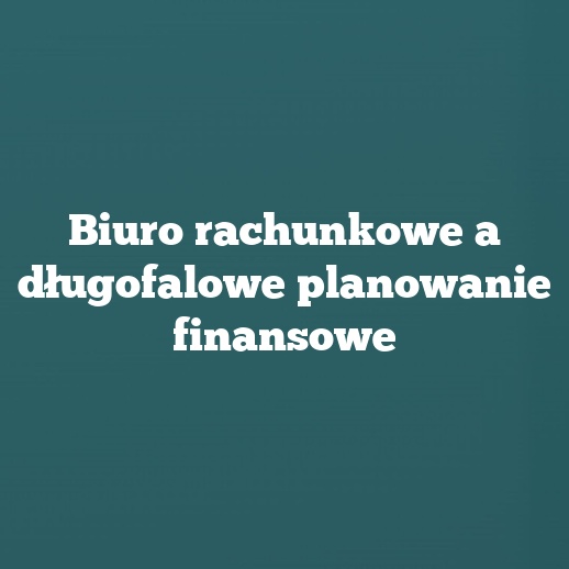 Biuro rachunkowe a długofalowe planowanie finansowe