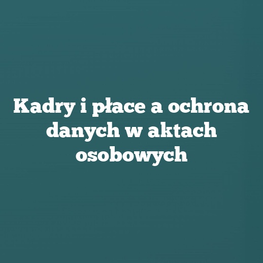Kadry i płace a ochrona danych w aktach osobowych