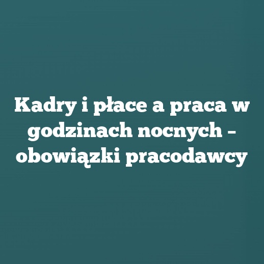 Kadry i płace a praca w godzinach nocnych – obowiązki pracodawcy