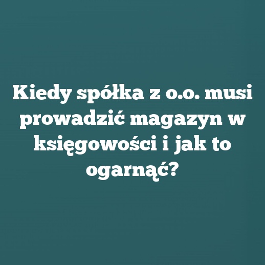 Kiedy spółka z o.o. musi prowadzić magazyn w księgowości i jak to ogarnąć?