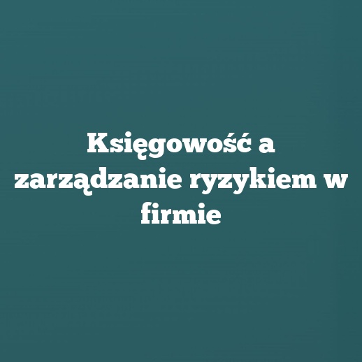 Księgowość a zarządzanie ryzykiem w firmie
