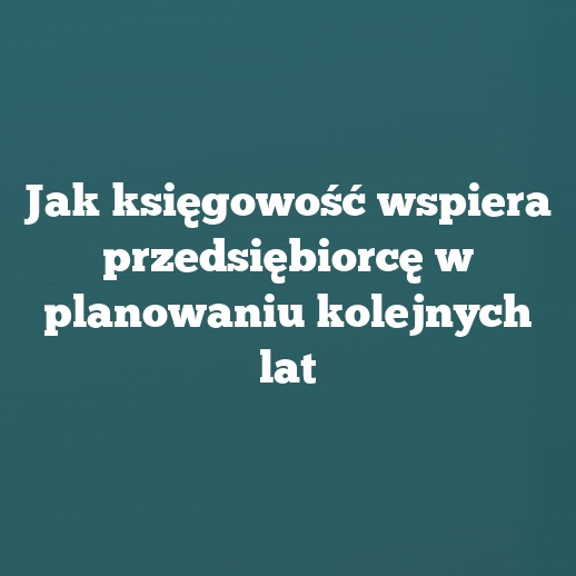 Jak księgowość wspiera przedsiębiorcę w planowaniu kolejnych lat