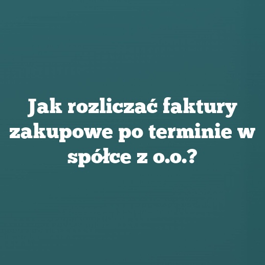 Jak rozliczać faktury zakupowe po terminie w spółce z o.o.?