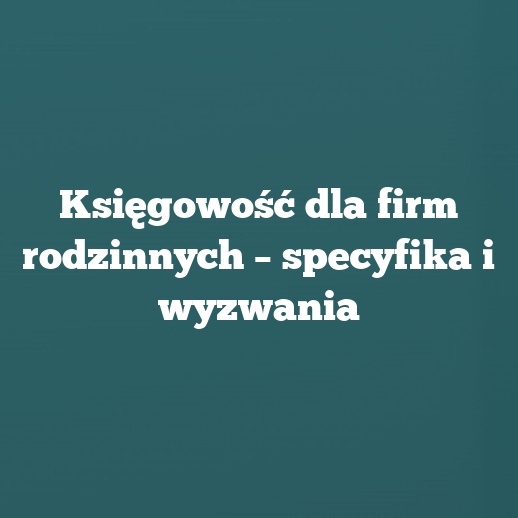 Księgowość dla firm rodzinnych – specyfika i wyzwania